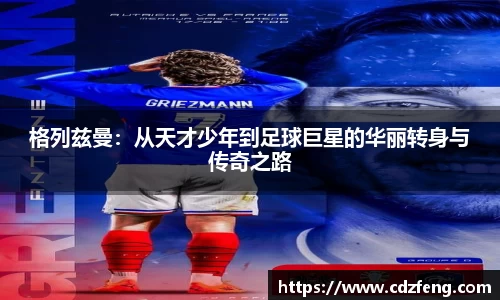 格列兹曼：从天才少年到足球巨星的华丽转身与传奇之路